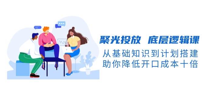 聚光投放底层逻辑课，从基础知识到计划搭建，助你降低开口成本十倍-天使资源网
