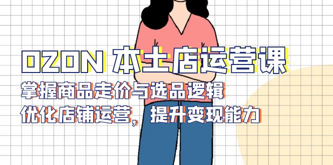 OZON 本土店运营课，掌握商品走价与选品逻辑，优化店铺运营，提升变现能力-天使资源网