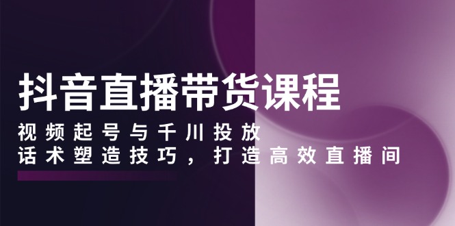 抖音直播带货课程，视频起号与千川投放，话术塑造技巧，打造高效直播间-天使资源网