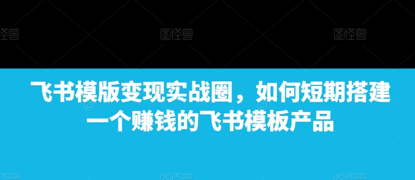 飞书模版变现实战圈，如何短期搭建一个赚钱的飞书模板产品-天使资源网