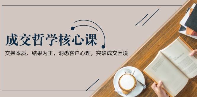 成交哲学课，交换本质、结果为王，洞悉客户心理，突破成交困境-天使资源网