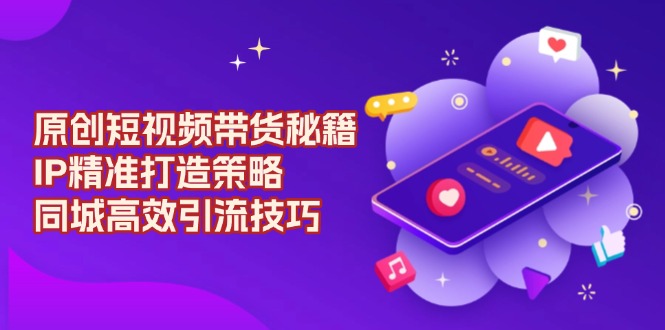 原创 短视频带货秘籍，IP精准打造策略，同城高效引流技巧-天使资源网