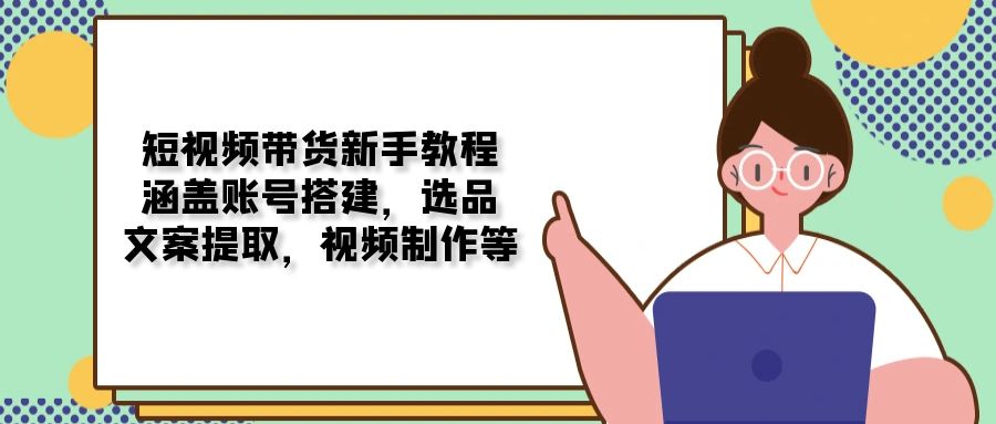 短视频带货新手教程：涵盖账号搭建，选品，文案提取，视频制作等-天使资源网