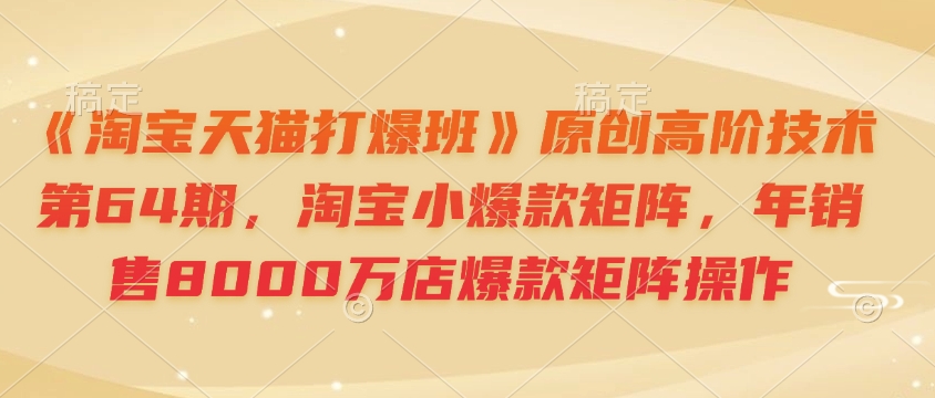 《淘宝天猫打爆班》原创高阶技术第64期，淘宝小爆款矩阵，年销售8000万店爆款矩阵操作-天使资源网