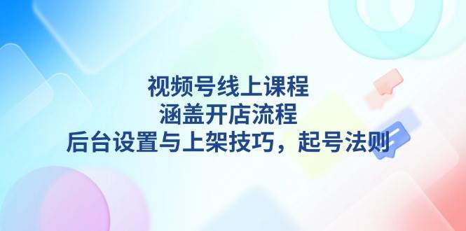视频号线上课程详解，涵盖开店流程，后台设置与上架技巧，起号法则-天使资源网