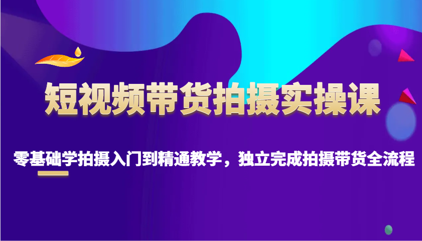 短视频带货拍摄实操课，零基础学拍摄入门到精通教学，独立完成拍摄带货全流程-天使资源网