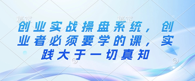 创业实战操盘系统，创业者必须要学的课，实践大于一切真知-天使资源网