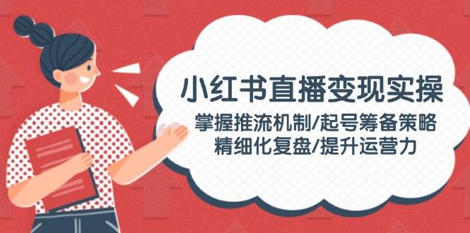 小红书直播变现实操：掌握推流机制/起号筹备策略/精细化复盘/提升运营力-天使资源网