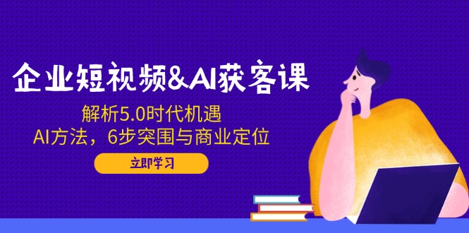 企业短视频&AI获客课：解析5.0时代机遇，AI方法，6步突围与商业定位-天使资源网