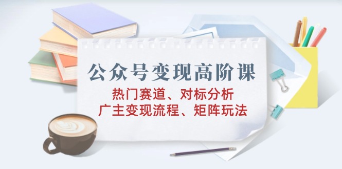 公众号变现高阶课：热门赛道、对标分析、广告主变现流程、矩阵玩法-天使资源网
