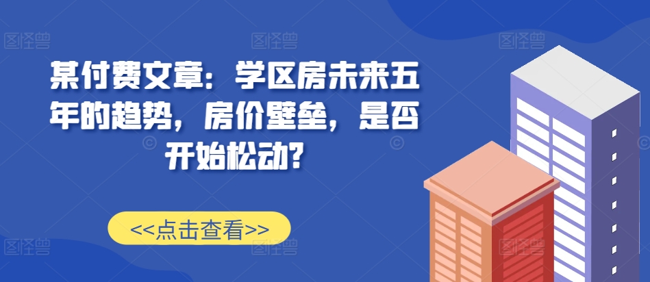 某付费文章：学区房未来五年的趋势，房价壁垒，是否开始松动?-天使资源网