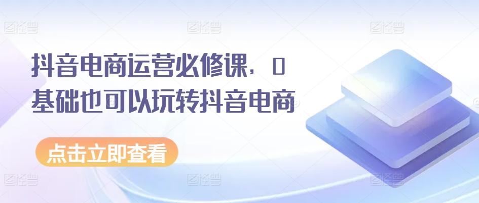 抖音电商运营必修课，0基础也可以玩转抖音电商-天使资源网