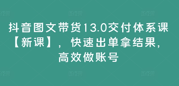 抖音图文带货13.0交付体系课【新课】，快速出单拿结果，高效做账号-天使资源网