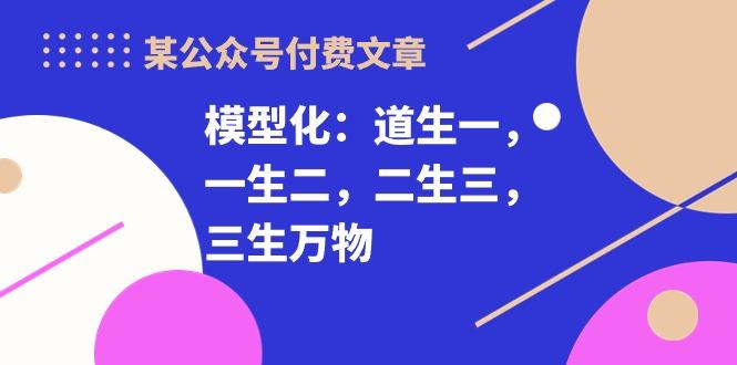 某公众号付费文章《模型化：道生一，一生二，二生三，三生万物！》-天使资源网