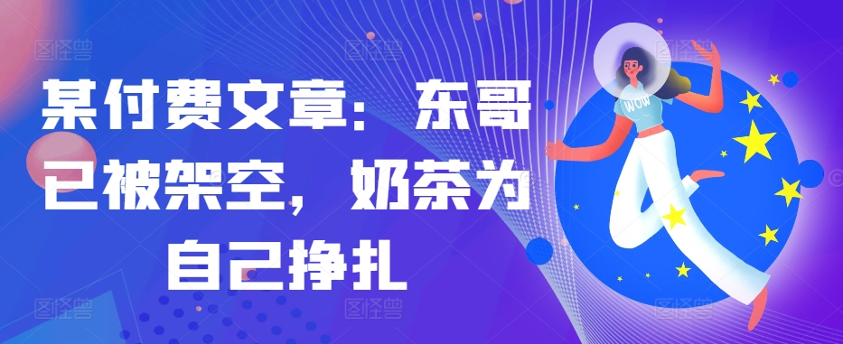 某付费文章：东哥已被架空，奶茶为自己挣扎!!-天使资源网