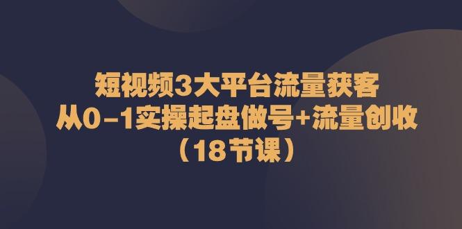 短视频3大平台流量获客：从0-1实操起盘做号+流量创收(18节课)-天使资源网