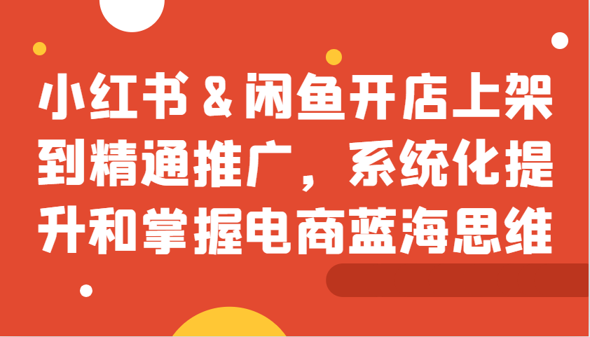 小红书&闲鱼开店上架到精通推广，系统化提升和掌握电商蓝海思维-天使资源网