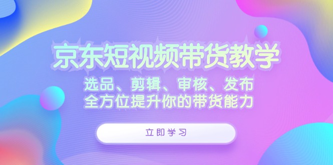 京东短视频带货教学：选品、剪辑、审核、发布，全方位提升你的带货能力-天使资源网