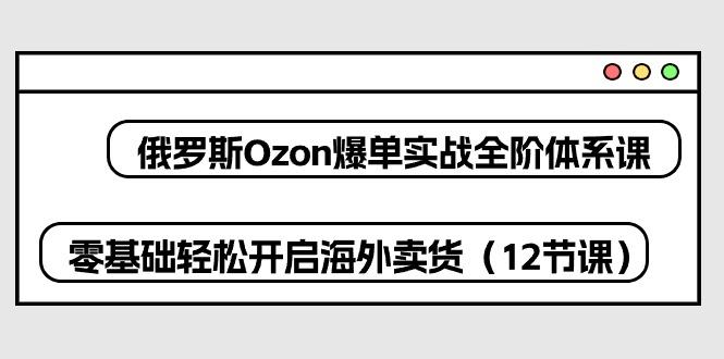 俄罗斯 Ozon-爆单实战全阶体系课，零基础轻松开启海外卖货(12节课-天使资源网