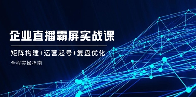 企 业 直 播 霸 屏实战课：矩阵构建+运营起号+复盘优化，全程实操指南-天使资源网