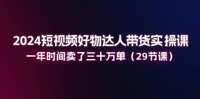 2024短视频好物达人带货实操课：一年时间卖了三十万单(29节课-天使资源网