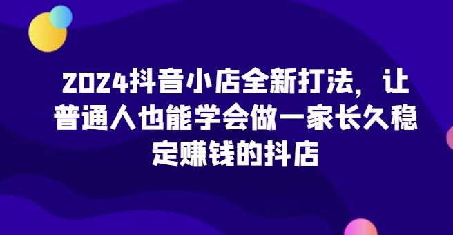 2024抖音小店全新打法，让普通人也能学会做一家长久稳定赚钱的抖店-天使资源网