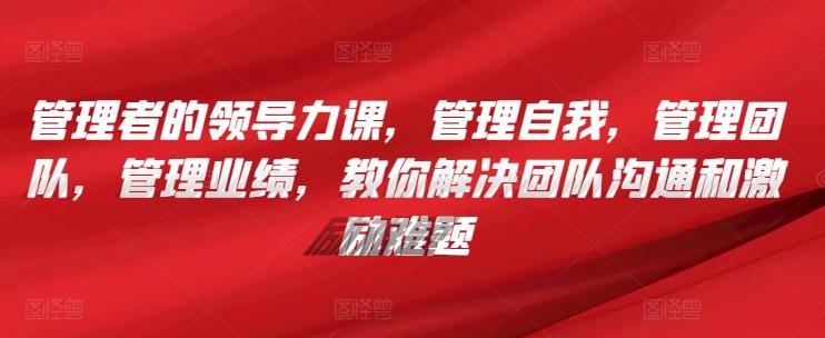 管理者的领导力课，​管理自我，管理团队，管理业绩，​教你解决团队沟通和激励难题-天使资源网