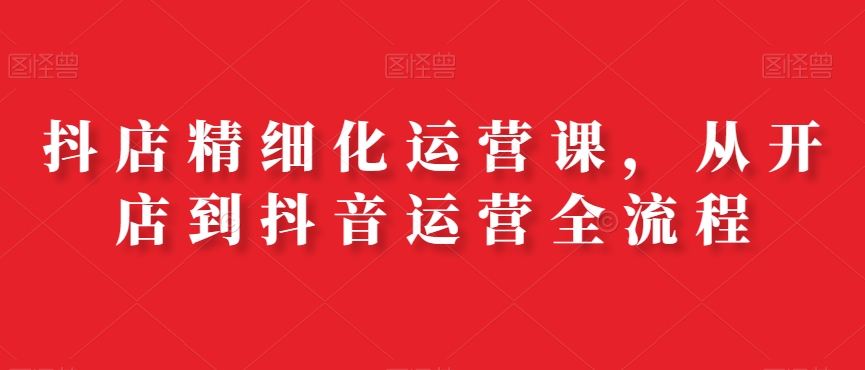 抖店精细化运营课，从开店到抖音运营全流程-天使资源网