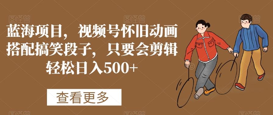 蓝海项目，视频号怀旧动画搭配搞笑段子，只要会剪辑轻松日入500+【揭秘】-天使资源网