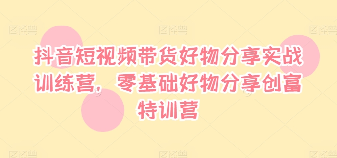抖音短视频带货好物分享实战训练营，零基础好物分享创富特训营-天使资源网