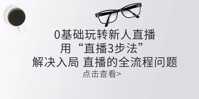 零基础玩转新人直播：用“直播3步法”解决入局 直播全流程问题-天使资源网