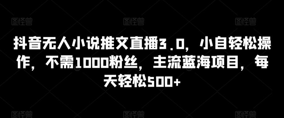 抖音无人小说推文直播3.0，小自轻松操作，不需1000粉丝，主流蓝海项目，每天轻松500+【揭秘】-天使资源网