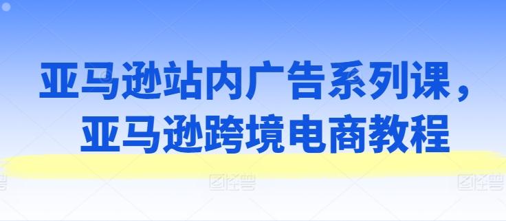 亚马逊站内广告系列课，亚马逊跨境电商教程-天使资源网