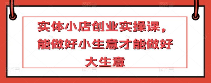 实体小店创业实操课，能做好小生意才能做好大生意-天使资源网