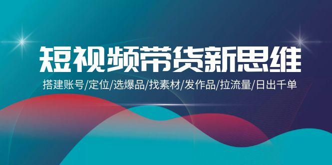 (9837期)短视频带货新思维：搭建账号/定位/选爆品/找素材/发作品/拉流量/日出千单-天使资源网