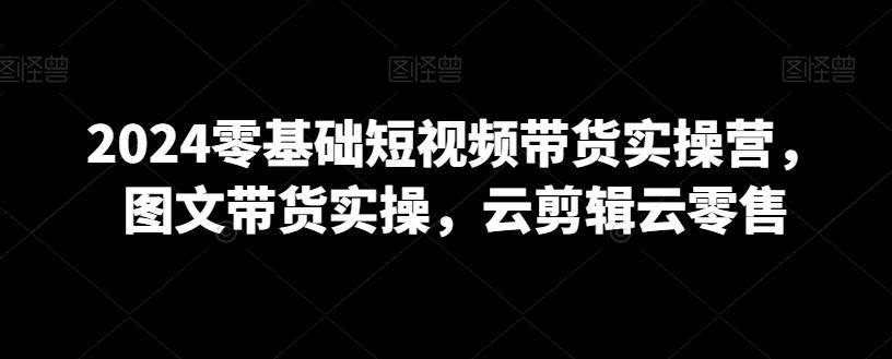 2024零基础短视频带货实操营，图文带货实操，云剪辑云零售-天使资源网