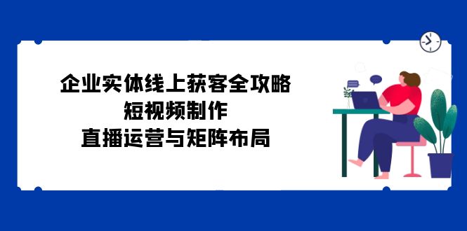企业实体线上获客全攻略：短视频制作、直播运营与矩阵布局-天使资源网