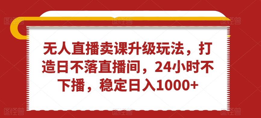 无人直播卖课升级玩法，打造日不落直播间，24小时不下播，稳定日入1000+【揭秘】-天使资源网