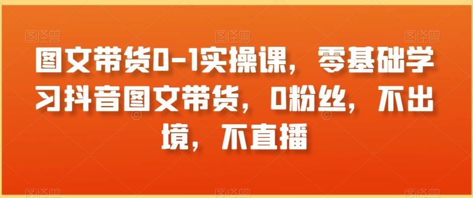 图文带货0-1实操课，零基础学习抖音图文带货，0粉丝，不出境，不直播-天使资源网