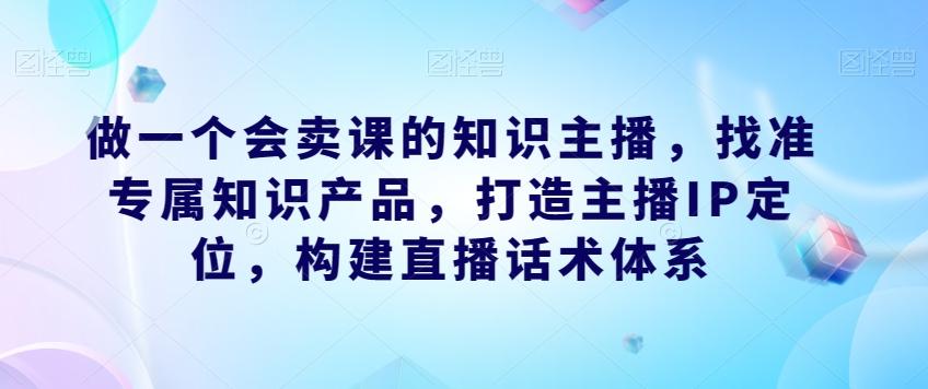 做一个会卖课的知识主播，找准专属知识产品，打造主播IP定位，构建直播话术体系-天使资源网