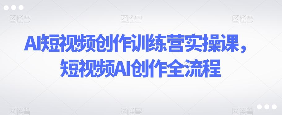 AI短视频创作训练营实操课，短视频AI创作全流程-天使资源网