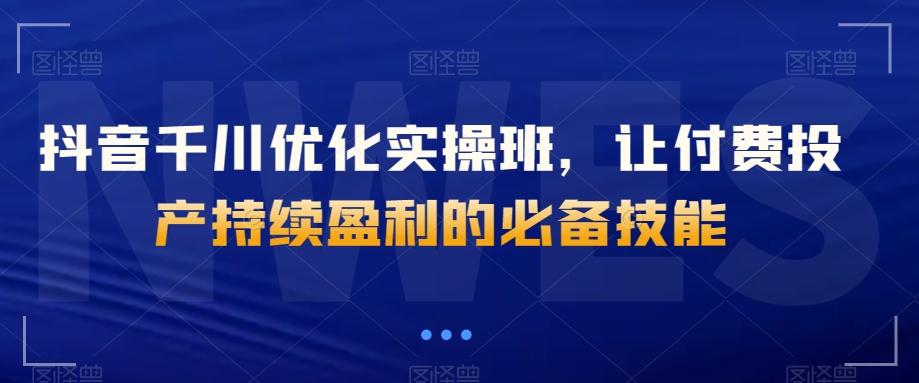 抖音千川优化实操班，让付费投产持续盈利的必备技能-天使资源网
