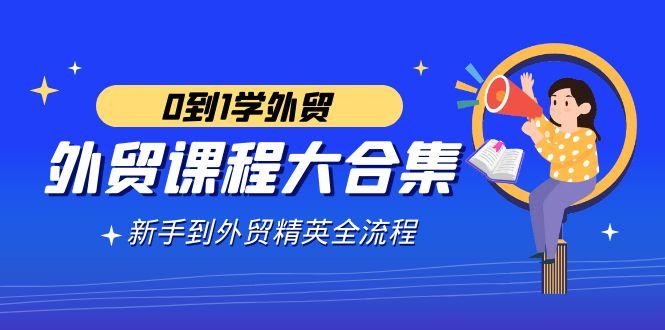 外贸-课程大合集，0到1学外贸，新手到外贸精英全流程(180节课)-天使资源网