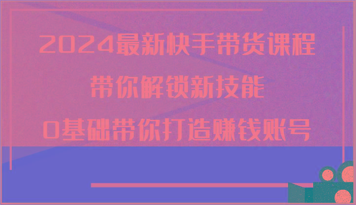 2024最新快手带货课程，带你解锁新技能，0基础带你打造赚钱账号-天使资源网