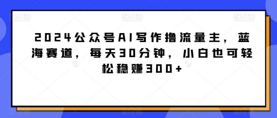 2024公众号AI写作撸流量主，蓝海赛道，每天30分钟，小白也可轻松稳赚300+【揭秘】-天使资源网