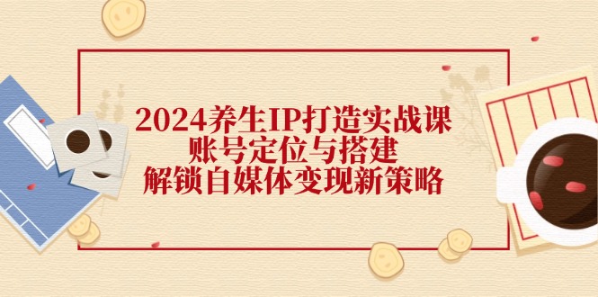 2024养生IP打造实战课：账号定位与搭建，解锁自媒体变现新策略-天使资源网