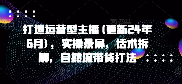 打造运营型主播(更新24年9月)，实操录屏，话术拆解，自然流带货打法-天使资源网