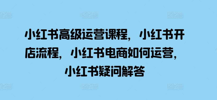 小红书高级运营课程，小红书开店流程，小红书电商如何运营，小红书疑问解答-天使资源网