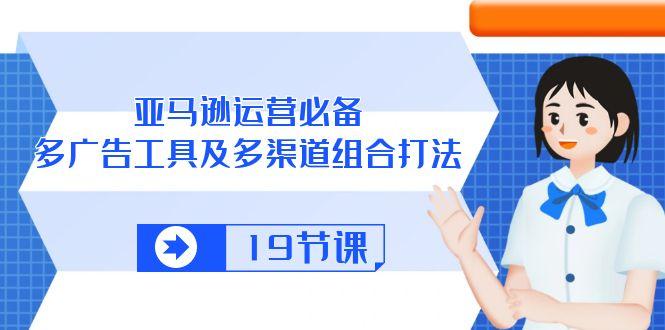 亚马逊 运营必备，多广告 工具及多渠道组合打法(19节课-天使资源网