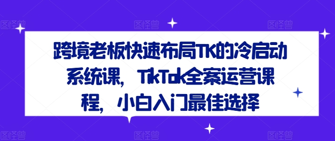 跨境老板快速布局TK的冷启动系统课，TikTok全案运营课程，小白入门最佳选择-天使资源网